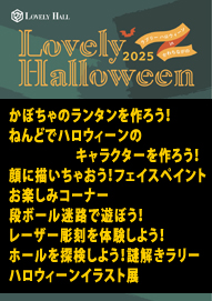 かぼちゃのランタンを作ろう！／ねんどでハロウィーンのキャラクターを作ろう！ 顔に描いちゃおう！フェイスペイント／お楽しみコーナー／段ボール迷路で遊ぼう！ レーザー彫刻を体験しよう！／ホールを探検しよう！謎解きラリー／ハロウィーンイラスト展 Ｌｏｖｅｌｙ　Ｈａｌｌｏｗｅｅｎ（ラブリーハロウィーン）ｉｎ かわちながの ２０２５